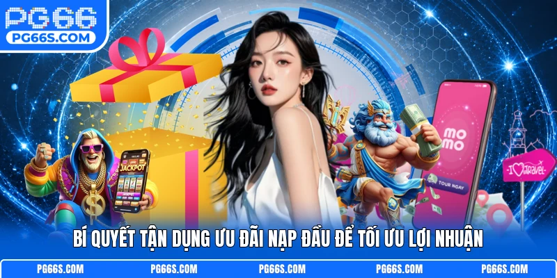 Bí quyết tận dụng ưu đãi nạp đầu để tối ưu lợi nhuận